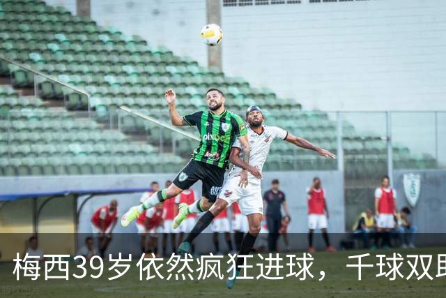 梅西39岁依然疯狂进球，千球双助的目标近在咫尺！