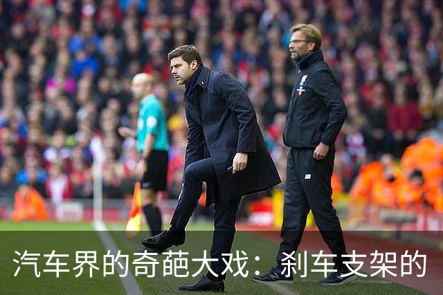 汽车界的奇葩大戏：刹车支架的“悲剧”与“幽默